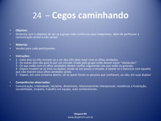 Despert RH
www.despertrh.com.br
24 – Cegos caminhando
• Objetivo:
• Dinâmica com o objetivo de ver se o grupo todo confia nos seus integrantes, além de perfeiçoar a
comunicação verbal e não verbal.
• Material:
• Vendas para cada participantes
• Instruções:
• 1 - Cada dois ou três reunem-se e um dos três deve estar com os olhos vendados.
2 - Os outros dois vão guiá-lo por um circuito criado pelo grupo onde devem haver "obstáculos".
3 - Os que estão com os olhos vendados devem confiar cegamente nos que estão os guiando.
4 - Depois mudam-se os trios ou duplas, muda-se um pouco o circuito, e repete-se o exercício com aqueles
que não tiveram seus olhos vendados ainda.
5 - Depois, em uma conversa aberta, vê-se quem foram as pessoas que confiaram, ou não, em suas duplas!
• Competências observadas:
• Comunicação, criatividade, iniciativa, dinamismo, relacionamento interpessoal, resistência a frustração,
sociabilidade, empatia, trabalho em equipe, auto conhecimento.
 