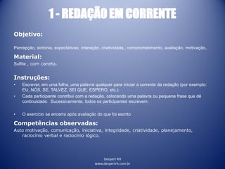 Despert RH
www.despertrh.com.br
1 - REDAÇÃO EM CORRENTE
Objetivo:
Percepção, sintonia, expectativas, interação, criatividade,, comprometimento, avaliação, motivação,.
Material:
Sulfite , com caneta.
Instruções:
• Escrever, em uma folha, uma palavra qualquer para iniciar a corrente da redação (por exemplo:
EU, NÓS, SE, TALVEZ, SEI QUE, ESPERO, etc.).
• Cada participante contribui com a redação, colocando uma palavra ou pequena frase que dê
continuidade. Sucessivamente, todos os participantes escrevem.
• O exercício se encerra após avaliação do que foi escrito
Competências observadas:
Auto motivação, comunicação, iniciativa, integridade, criatividade, planejamento,
raciocínio verbal e raciocínio lógico.
 