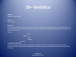 Despert RH
www.despertrh.com.br
20– Gnóstico
• Objetivo:
• integração e apresentação
• Material:
• Folha e caneta
• Instruções:
• Pedir aos participantes que coloquem seu primeiro nome na vertical e, para cada letra do nome, a pessoa deve colocar uma
característica que o diferencie de outra pessoa ou um ponto a melhorar. Essa característica pode estar no meio da letra do
nome, no inicio ou fim.
• Exemplo:
• Gentil
• elEgante
• Leal
• Zangada
• amorosA
• Competências observadas:
• Atenção concentrada, argumentação, Comunicação, criatividade, iniciativa,, observação, determinação, persuasão,
negociação, liderança, planejamento, relacionamento interpessoal, resistência a frustração, resistência a pressão, trabalho
em equipe.
 