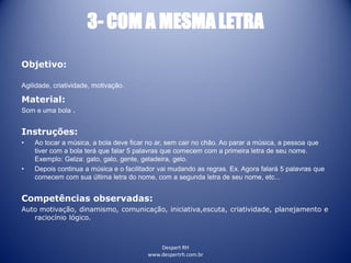 Despert RH
www.despertrh.com.br
3- COM A MESMALETRA
Objetivo:
Agilidade, criatividade, motivação.
Material:
Som e uma bola .
Instruções:
• Ao tocar a música, a bola deve ficar no ar, sem cair no chão. Ao parar a música, a pessoa que
tiver com a bola terá que falar 5 palavras que comecem com a primeira letra de seu nome.
Exemplo: Gelza: gato, galo, gente, geladeira, gelo.
• Depois continua a música e o facilitador vai mudando as regras. Ex. Agora falará 5 palavras que
comecem com sua última letra do nome, com a segunda letra de seu nome, etc...
Competências observadas:
Auto motivação, dinamismo, comunicação, iniciativa,escuta, criatividade, planejamento e
raciocínio lógico.
 