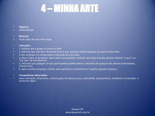 Despert RH
www.despertrh.com.br
4 – MINHA ARTE
• Objetivo:
• CRIATIVIDADE
• Material:
• Papel, lápis de cera e fita crepe .
• Instruções:
• 1. Solicitar que o grupo se sente no chão,
• 2. Informar que irão fazer desenhos livres e que poderão utilizar qualquer cor para os desenhos,
• 3. Dar ao grupo 15 minutos para a execução de suas artes,
• 4. Afixar todos os desenhos, lado a lado numa parede e solicitar que cada uma das pessoas informe “o que” e o
“por que” de seu desenho,
• 5. Informar que qualquer um dos participantes poderá alterar o desenho de qualquer dos demais participantes,
menos o seu,
• 6. Após a tarefa cumprida, solicitar que expressem o sentimento a respeito daquela mudança.
• Competências observadas:
• Auto motivação, dinamismo, comunicação, iniciativa,escuta, criatividade, planejamento, resistência a frustração e
raciocínio lógico.
 