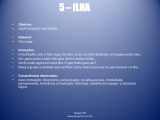 Despert RH
www.despertrh.com.br
5 – ILHA
• Objetivo:
• CRIATIVIDADE E INICIATIVA
• Material:
• Fita crepe .
• Instruções:
• O facilitador, com a fita crepe, faz dois riscos no chão deixando um espaço entre eles.
• Diz: agora todos vocês irão para dentro destas linhas.
• Vocês estão agora em uma ilha. O que farão para sair?
• Deixe o grupo a vontade para verificar como fazem para sair ou permanecer na ilha
• Competências observadas:
• Auto motivação, dinamismo, comunicação, iniciativa,escuta, criatividade,
planejamento, resistência a frustração, liderança, trabalho em equipe e raciocínio
lógico.
 