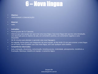 Despert RH
www.despertrh.com.br
6 – Nova língua
• Objetivo:
• CRIATIVIDADE E COMUNICAÇÃO
• Material:
• nada .
• Instruções:
• Forme grupos de 5 a 7 pessoas.
• Informe que cada equipe tem que criar uma nova língua. Essa nova língua tem que ter uma introdução,
uma descrição para os objetos da sala, um comentário positivo, um comentário negativo e uma
despedida.
• Dê 30 minutos para planejar e aprender esta nova linguagem.
• Em seguida, forme pares com integrantes de outra equipe. Aí eles terão 15 min para ensinar a nova língua
um ao outro, mas só podem usar esta nova língua, sem usar qualquer outro dialeto.
• Competências observadas:
• Auto motivação, dinamismo, comunicação, iniciativa,escuta, criatividade, planejamento, resistência a
frustração, liderança, trabalho em equipe e raciocínio lógico.
 