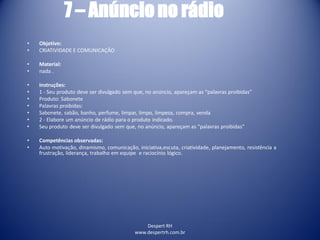 Despert RH
www.despertrh.com.br
7 – Anúncio no rádio
• Objetivo:
• CRIATIVIDADE E COMUNICAÇÃO
• Material:
• nada .
• Instruções:
• 1 - Seu produto deve ser divulgado sem que, no anúncio, apareçam as “palavras proibidas”
• Produto: Sabonete
• Palavras proibidas:
• Sabonete, sabão, banho, perfume, limpar, limpo, limpeza, compra, venda
• 2 - Elabore um anúncio de rádio para o produto indicado.
• Seu produto deve ser divulgado sem que, no anúncio, apareçam as “palavras proibidas”
• Competências observadas:
• Auto motivação, dinamismo, comunicação, iniciativa,escuta, criatividade, planejamento, resistência a
frustração, liderança, trabalho em equipe e raciocínio lógico.
 