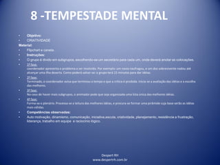 Despert RH
www.despertrh.com.br
8 -TEMPESTADE MENTAL
• Objetivo:
• CRIATIVIDADE
Material:
• Flipchart e caneta .
• Instruções:
• O grupo é divido em subgrupos, escolhendo-se um secretário para cada um, onde deverá anotar as colocações.
• 1ª fase:
coordenador apresenta o problema a ser resolvido. Por exemplo: um navio naufragou, e um dos sobrevivente nadou até
alcançar uma ilha deserta. Como poderá salvar-se: o grupo terá 15 minutos para dar idéias.
• 2ª fase:
Terminado, o coordenador avisa que terminou o tempo e que a crítica é proibida. Inicia-se a avaliação das idéias e a escolha
das melhores.
• 3ª fase:
No caso de haver mais subgrupos, o animador pede que seja organizada uma lista única das melhores idéias.
• 4ª fase:
Forma-se o plenário. Processa-se a leitura das melhores idéias, e procura-se formar uma pirâmide cuja base serão as idéias
mais válidas.
• Competências observadas:
• Auto motivação, dinamismo, comunicação, iniciativa,escuta, criatividade, planejamento, resistência a frustração,
liderança, trabalho em equipe e raciocínio lógico.
 