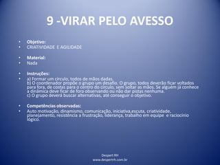 Despert RH
www.despertrh.com.br
9 -VIRAR PELO AVESSO
• Objetivo:
• CRIATIVIDADE E AGILIDADE
• Material:
• Nada
• Instruções:
• a) Formar um círculo, todos de mãos dadas.
b) O coordenador propõe o grupo um desafio. O grupo, todos deverão ficar voltados
para fora, de costas para o centro do círculo, sem soltar as mãos. Se alguém já conhece
a dinâmica deve ficar de fora observando ou não dar pistas nenhuma.
c) O grupo deverá buscar alternativas, até conseguir o objetivo.
• Competências observadas:
• Auto motivação, dinamismo, comunicação, iniciativa,escuta, criatividade,
planejamento, resistência a frustração, liderança, trabalho em equipe e raciocínio
lógico.
 