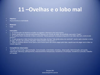 Despert RH
www.despertrh.com.br
11 –Ovelhas e o lobo mal
• Objetivo:
• Aquecimento e criatividade
• Material:
• nada
• Instruções:
• 1 - O coordenador da dinâmica escolhe um jogador e demarca uma zona neutra.
2 - Depois pede para os demais participantes fazerem um círculo ao redor do escolhido, que será o "Lobo".
3 - As ovelhas ficam circulando o lobo e cantando "Vamos passear no bosque enquanto o seu lobo não vem, você já está
pronto?"
4 - A cada pergunta o lobo inventa uma nova desculpa, do tipo "não ainda estou me vestindo", assim, após retardar o início
do jogo, até que, de surpresa, ele grita: "estou pronto, e lá vou eu!..."
5 - Todas as ovelhas devem correr para a zona neutra para não serem pegas pelo lobo, aquela que ele pegar será o lobo na
rodada seguinte.
• Competências observadas:
• Atenção concentrada, argumentação, Comunicação, criatividade, iniciativa,, observação, determinação, persuasão,
negociação, liderança, planejamento, relacionamento interpessoal, resistência a frustração, resistência a pressão, trabalho
em equipe.
 