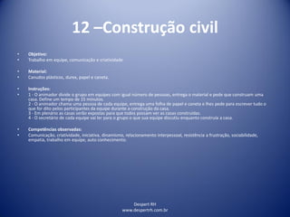 Despert RH
www.despertrh.com.br
12 –Construção civil
• Objetivo:
• Trabalho em equipe, comunicação e criatividade
• Material:
• Canudos plásticos, durex, papel e caneta.
• Instruções:
• 1 - O animador divide o grupo em equipes com igual número de pessoas, entrega o material e pede que construam uma
casa. Define um tempo de 15 minutos.
2 - O animador chama uma pessoa de cada equipe, entrega uma folha de papel e caneta e lhes pede para escrever tudo o
que for dito pelos participantes da equipe durante a construção da casa.
3 - Em plenário as casas serão expostas para que todos possam ver as casas construídas.
4 - O secretário de cada equipe vai ler para o grupo o que sua equipe discutiu enquanto construía a casa.
• Competências observadas:
• Comunicação, criatividade, iniciativa, dinamismo, relacionamento interpessoal, resistência a frustração, sociabilidade,
empatia, trabalho em equipe, auto conhecimento.
 