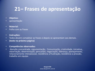 Despert RH
www.despertrh.com.br
21– Frases de apresentação
• Objetivo:
• apresentação
• Material:
• Folha com as frases
• Instruções:
• Todos devem completar as frases e depois se apresentam aos demais.
• (texto na próxima página)
• Competências observadas:
• Atenção concentrada, argumentação, Comunicação, criatividade, iniciativa,,
observação, determinação, persuasão, negociação, liderança, planejamento,
relacionamento interpessoal, resistência a frustração, resistência a pressão,
trabalho em equipe.
 