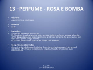 Despert RH
www.despertrh.com.br
13 –PERFUME - ROSA E BOMBA
• Objetivo:
• Aquecimento e criatividade
• Material:
• nada
• Instruções:
• a) O grupo deve estar em círculo.
b) Colocados, imaginariamente sobre a mesa, estão o perfume, a rosa e a bomba.
c) Um dos participantes pega inicialmente o vidro de perfume, faz o que quiser com
ele e passa para o colega do lado.
d) Faz-se o mesmo com a rosa e por último com a bomba
• Competências observadas:
• Comunicação, criatividade, iniciativa, dinamismo, relacionamento interpessoal,
resistência a frustração, sociabilidade, empatia, trabalho em equipe, auto
conhecimento.
 