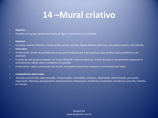 Despert RH
www.despertrh.com.br
14 –Mural criativo
• Objetivo:
• Trabalho em equipe, aprofundar tópico de algum treinamento e criatividade
• Material:
• Cartolina, canetas coloridas, canetas piloto, jornais, revistas, figuras diversas, tesouras, cola, papel crepom, cola colorida.
• Instruções:
• 1º Momento: Dividir os participantes em grupos compostos por 4 ou 5 pessoas após verificar qual o problema a ser
abordado.
• A tarefa de cada grupo é elaborar um mural utilizando materiais diversos, através do qual os componentes expressam o
entendimento obtido sobre o problema em questão.
• 2º Momento : Após a construção dos murais, os trabalhos devem ser expostos e comentados por todos.
• Competências observadas:
• Atenção concentrada, argumentação, Comunicação, criatividade, iniciativa,, observação, determinação, persuasão,
negociação, liderança, planejamento, relacionamento interpessoal, resistência a frustração, resistência a pressão, trabalho
em equipe.
 