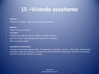 Despert RH
www.despertrh.com.br
15 –Virando assaltante
• Objetivo:
• Trabalho em equipe, , negociação, criatividade, liderança
• Material:
• Folhas com dicas do banco
• Instruções:
• Divididos em subgrupos devem montar um assalto a banco.
• Após 30 minutos cada subgrupo deve apresentar o resultado.
• Dicas na próxima página
• Competências observadas:
• Atenção concentrada, argumentação, Comunicação, criatividade, iniciativa,, observação, determinação,
persuasão, negociação, liderança, planejamento, relacionamento interpessoal, resistência a frustração,
resistência a pressão, trabalho em equipe.
 