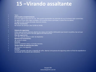 Despert RH
www.despertrh.com.br
15 –Virando assaltante
• Texto:
• Informações complementares:
• É a única agência bancária da rua. Nos quatro quarteirões de extensão da rua só existem lojas comerciais;
• Na agência ficam dois vigias armados. Um na porta única e principal, o outro fica na cabine;
• Da agência até a praça correndo, leva um minuto.
• Pico do movimento:
• No horário do almoço ( das 12:00 às 14:00).
•
• Sistema de segurança:
• Vídeo tape (circuito interno), alarme nos caixas com botões disfarçados que tocam na polícia, lay-out que
favorece visão do interior de toda agência do lado de fora.
• Dias de pagamento:
• 10 e 30 ( quando dobra o valor do depósito).
• Número de funcionários:
• 38, sendo 4 caixas.
• Gerente:
• Senta na primeira mesa, e é muito nervoso.
• Tempo médio de abertura do cofre:
• 30 minutos ( via segredo).
• Detalhe:
• O chefe contador não tem o segredo do cofre. Apenas uma pessoa da segurança abre no final do expediente e
na ocasião do transporte de numerário.
 
