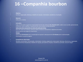 Despert RH
www.despertrh.com.br
16 –Companhia bourbon
• Objetivo:
• Verificar negociação, liderança, trabalho em equipe, criatividade, resistência a frustração.
• Material:
• Folha com a estória
• Instruções:
• Cada um de vocês é supervisor (reponsável) da área de vendas da Cia. Bourbon S/A e estão numa reunião, apresentando
à diretoria, como viabilizar o lançamento do novo produto no Rio de Janeiro.
• Cada grupo deve apresentar um plano de ação que inclua:
• Plano de visitas aos clientes; Venda de idéia à diretoria; Estimativas e objetivos de vendas
• Outros pontos que julgarem importantes.
• Tempo:
• Vocês terão 20 minutos para a preparação em grupo.E cada grupo terá 15 minutos para a apresentação.
• Orientações na próxima página
• Competências observadas:
• Atenção concentrada, Comunicação, criatividade, iniciativa, julgamento, observação, liderança, dinamismo, negociação,
relacionamento interpessoal, trabalho em equipe, persistência, empatia, resistência a pressão, raciocínio lógico
 