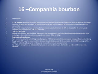 Despert RH
www.despertrh.com.br
16 –Companhia bourbon
• Orientações:
• A Cia. Bourbon, estabelecida há dez anos no mercado brasileiro de produtos alimentícios, atua no ramo de chocolates.
• Utiliza-se de avançada tecnologia na industrialização de seus produtos e goza de ótimo prestígio junto ao mercado
consumidor.
• Empenhada em aumentar sua participação no mercado que atualmente é de 40% na área do Rio de Janeiro, está
lançando seu novo produto: "CHOCOLATE GURI".
• "CHOCOLATE GURI"
• GURI é um chocolate leve, crocante, apetitoso e com ótimo aspecto. Seu sabor é predominantemente amargo. Suas
embalagens são resistentes e laminadas podendo possuir 30gr. ou 100gr.
• Informações Importantes:
• Para o novo lançamento será feita grande Campanha Publicitária que incluirá promoções, propaganda e merchandising.
• Seu preço é 10% superior aos chocolates já existentes , tanto da concorrência como dos demais fabricados pela Cia.
• Utiliza-se a distribuição própria, sendo que as visitas são semanais e/ou quinzenais.
• Foi feito um teste piloto na cidade de Campinas e em apenas dois meses já encontra-se entre as 10 marcas mais
vendidas.
 