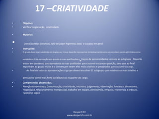 Despert RH
www.despertrh.com.br
17 –CRIATIVIDADE
• Objetivo:
• Verificar negociação, criatividade.
• Material:
• jornal,canetas coloridas, rolo de papel higienico; latas e sucatas em geral.
• Instruções:
• O grupo deverá ser subdivido em duplas ou trios e deverão representar simbolicamentecomo se percebem sendo admitidos como
vendedores. Esta percepção será quanto as suas qualificaçõese traços de personalidades comuns ao subgrupo . Deverão
entrar em consenso para apresenta as suas qualidades para assumir esta nova posição, para que ao final
exponham ao grupo maior e o convençam serem eles mais criativos e preparados para assumir o cargo.
• Ao final de todas as apresentações o grupo deverá escolher 01 subgrupo que mostrou-se mais criativo e
persuasivo como mais forte candidato ao ocupante do cargo.
• Competências observadas:
• Atenção concentrada, Comunicação, criatividade, iniciativa, julgamento, observação, liderança, dinamismo,
negociação, relacionamento interpessoal, trabalho em equipe, persistência, empatia, resistência a pressão,
raciocínio lógico
 