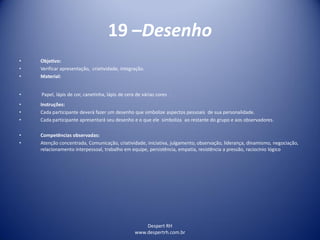 Despert RH
www.despertrh.com.br
19 –Desenho
• Objetivo:
• Verificar apresentação, criatividade, integração.
• Material:
• Papel, lápis de cor, canetinha, lápis de cera de várias cores .
• Instruções:
• Cada participante deverá fazer um desenho que simbolize aspectos pessoais de sua personalidade.
• Cada participante apresentará seu desenho e o que ele simboliza ao restante do grupo e aos observadores.
• Competências observadas:
• Atenção concentrada, Comunicação, criatividade, iniciativa, julgamento, observação, liderança, dinamismo, negociação,
relacionamento interpessoal, trabalho em equipe, persistência, empatia, resistência a pressão, raciocínio lógico
 