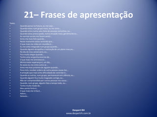 Despert RH
www.despertrh.com.br
21– Frases de apresentação
Texto:
• Quando penso no futuro, eu me vejo...
• Quando estou num grupo novo, eu me sinto...
• Quando entro numa sala cheia de pessoas estranhas, eu...
• Quando estou preocupado, numa situação nova, geralmente eu...
• As normas sociais me fazem sentir...
• Sinto-me mais feliz quando...
• Neste momento estou sentindo que...
• O que mais me inibe em reuniões é...
• Eu me sinto integrado num grupo quando...
• Quando alguém atrapalha a realizaçãode um plano meu,eu...
• No dia do meu aniversário, eu...
• Fico muito alegre quando...
• Tenho uma vergonha enorme de...
• O que mais me entristece é...
• Minha maior esperança é, um dia...
• Às vezes eu me sinto como se...
• Sinto-me mais próximo de alguém quando...
• Para mim, receber ordens de outra pessoa causa-me...
• A emoção que mais sinto dificuldadede controlar é...
• Quando os outros, num grupo, permanecem em silêncio, eu...
• Quando alguém fica muito magoado comigo, eu...
• Não ser compreendidopor outras pessoas me causa...
• Quando, num grupo, alguém fala o tempo todo, eu...
• Tenho muito medo de...
• Meu ponto forte é...
• O que mais me irrita é...
• Adoro...
• Detesto...
 