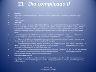 Despert RH
www.despertrh.com.br
21 –Dia complicado II
• Objetivo:
• negociação, criatividade, liderança, trabalho de equipe, determinação, comunicação, raciocínio lógicp.
• Material:
• papel e caneta.
• Instruções:
• Você é reponsável pelos Setor de Nutrição da Fábrica, o que significa administrar os possíveis problemas que
possam surgir. E por falar nisso, sabe aqueles dias em que tudo acontece ao mesmo tempo? Pois é, este dia é
hoje: todos os imprevistos surgiram. Você deve então analizar a situação e estabelecer prioridades para as
providências a serem tomadas, primeiro individualmente, para na etapa seguinte, discutir suas opções em
grupo.
• 1 - Durante o preparo do café da manhã houve um acidente de trabalho com o leite fervendo,
ocasionando graves queimaduras em 05 funcionários, sendo 03 destes cozinheiros.
• 2 - O gerente da Fábrica recebeu a visita inesperada de 30 pessoas e sem avisar levou as pessoas para
almoçar elogiando o atendimento do nosso Setor de Nutrição.
• 3 - O cardápio do dia consta de: bife com ovos, batata frita e pudim de forno, entre outros. Subtamente a luz
faltou e a previsão é de que só retorne após 8 horas de interrupção. Seus equipamentos incluem:
forno elétrico, fritadeira elétrica, caldeirão à vapor, etc...
• 4 - Sábado haverá um funcionamento extra na Fábrica, apenas no 1° turno (5h às 14h) e a Cia deu liberdade
a cada chefia para determinar quais funcionários deverão trabalhar. Sua equipe encontra-se
desestimulada e ninguém se ofereceu espontaneamente.
• Competências observadas:
• Atenção concentrada, Comunicação, criatividade, iniciativa, julgamento, observação, liderança, dinamismo,
negociação, relacionamento interpessoal, trabalho em equipe, persistência, empatia, resistência a pressão,
raciocínio lógico
 