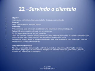 Despert RH
www.despertrh.com.br
22 –Servindo a clientela
• Objetivo:
• negociação, criatividade, liderança, trabalho de equipe, comunicação
• Material:
• texto com as pessoas. Próxima página.
• Instruções:
• Primeiramente cada um deverá estabelecer uma ordem que considere adequada.
• Após divide-se em duplas entrando em um consenso.
• Por fim todos devem entrar em um consenso.
• Daqui a 10 minutos o Centro Médico vai fechar e você terá que servir todos os clientes. Entretanto, são
muitas pessoas e você sabe que terá que agir rápido para atender todos.
• Sendo assim, abaixo temos os nomes dos clientes e você deve estabelecer uma ordem para serví-los ,
explicando os motivos da priorização.
• Competências observadas:
• Atenção concentrada, Comunicação, criatividade, iniciativa, julgamento, observação, liderança,
dinamismo, negociação, relacionamento interpessoal, trabalho em equipe, persistência, empatia,
resistência a pressão, raciocínio lógico
 