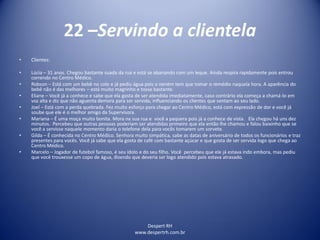 Despert RH
www.despertrh.com.br
22 –Servindo a clientela
• Clientes:
• Lúcia – 31 anos. Chegou bastante suada da rua e está se abanando com um leque. Ainda respira rapidamente pois entrou
correndo no Centro Médico.
• Robson – Está com um bebê no colo e já pediu água pois o nenëm tem que tomar o remédio naquela hora. A aparência do
bebê não é das melhores – está muito magrinho e tosse bastante.
• Eliane – Você já a conhece e sabe que ela gosta de ser atendida imediatamente, caso contrário ela começa a chamá-lo em
voz alta e diz que não aguenta demora para ser servida, influenciando os clientes que sentam ao seu lado.
• Joel – Está com a perda quebrada. Fez muito esforço para chegar ao Centro Médico, está com expressão de dor e você já
soube que ele é o melhor amigo da Supervisora.
• Mariana – É uma moça muito bonita. Mora na sua rua e você a paquera pois já a conhece de vista. Ela chegou há uns dez
minutos. Percebeu que outras pessoas poderiam ser atendidas primeiro que ela então lhe chamou e falou baixinho que se
você a servisse naquele momento daria o telefone dela para vocês tomarem um sorvete.
• Gilda – É conhecida no Centro Médico. Senhora muito simpática, sabe as datas de aniversário de todos os funcionários e traz
presentes para vocês. Você já sabe que ela gosta de café com bastante açúcar e que gosta de ser servida logo que chega ao
Centro Médico.
• Marcelo – Jogador de futebol famoso, é seu ídolo e do seu filho. Você percebeu que ele já estava indo embora, mas pediu
que você trouxesse um copo de água, dizendo que deveria ser logo atendido pois estava atrasado.
 