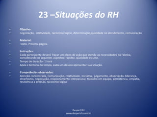 Despert RH
www.despertrh.com.br
23 –Situações do RH
• Objetivo:
• negociação, criatividade, raciocínio lógico, determinação,qualidade no atendimento, comunicação
• Material:
• texto. Próxima página.
• Instruções:
• Cada participante deverá Traçar um plano de ação que atenda as necessidades da Fábrica,
considerando os seguintes aspectos: rapidez, qualidade e custo.
• Tempo de duração: 1 hora
• Após o termino do tempo, cada um deverá apresentar sua solução.
• Competências observadas:
• Atenção concentrada, Comunicação, criatividade, iniciativa, julgamento, observação, liderança,
dinamismo, negociação, relacionamento interpessoal, trabalho em equipe, persistência, empatia,
resistência a pressão, raciocínio lógico
 