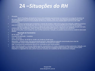 Despert RH
www.despertrh.com.br
24 –Situações do RH
• Situação:
• Você é Psicólogo, formado há 3 anos e foi admitido recentemente na empresa X, no cargo de Analista de
RH, para desempenhar as funções de Recrutamento e Seleção. Trata-se de uma Empresa de grande porte e sua
responsabilidade é prover as necessidades de Recursos Humanos de uma unidade fabril com cerca de 3.000
funcionários.
• A época é propícia para aumentar o volume de vendas e além de ter pique de produção, a fábrica comprou
mais 10 máquinas de produção que vão entrar em funcionamento,imprescindivelmente no dia 15 de outubro.
• A Fábrica roda em dois turnos e o efetivo de cada máquina é de 3 Ajudantes de Produção, função essa que,
embora não seja qualificada, requer 45 dias de treinamento para operar a máquina com eficiência.
• No dia 29 de julho, você recebeu no setor de Recrutamento e Seleção, um pedido de funcionários conforme descrição
abaixo:
• Requisição de Funcionários:
• Nº de vagas – 60
• Previsão de Admissão – imediato
• Sexo - feminino
• Horários da Fábrica- de 05:00 às 14:00 e de 14:00 às 23:00 horas
• Requisitos – Primeiro grau, boa apresentação pessoal, capacidade de atenção concentrada, bom nível de
compreensãoverbal e disponibilidade para trabalhar em horário de rodízio.
• OBS: O processo de treinamento deverá ser concluido no dia 14 de outubro.
• Hoje é dia 30 de julho e o Serviço Médico da Cia. encaminhou o Sr. Jonas, Assistente de Recrutamento e Seleção, com
quem você trabalha, para internação no INPS, devido doença contagiosa (tuberculose). Seu único recurso para
trabalhar é o digitador do setor, porém nunca se envolveu em trabalhos de Recrutamento e Seleção.
 