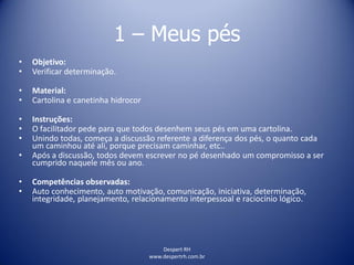 Despert RH
www.despertrh.com.br
1 – Meus pés
• Objetivo:
• Verificar determinação.
• Material:
• Cartolina e canetinha hidrocor
• Instruções:
• O facilitador pede para que todos desenhem seus pés em uma cartolina.
• Unindo todas, começa a discussão referente a diferença dos pés, o quanto cada
um caminhou até ali, porque precisam caminhar, etc..
• Após a discussão, todos devem escrever no pé desenhado um compromisso a ser
cumprido naquele mês ou ano.
• Competências observadas:
• Auto conhecimento, auto motivação, comunicação, iniciativa, determinação,
integridade, planejamento, relacionamento interpessoal e raciocínio lógico.
 