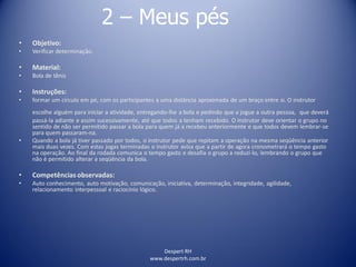 Despert RH
www.despertrh.com.br
2 – Meus pés
• Objetivo:
• Verificar determinação.
• Material:
• Bola de tênis
• Instruções:
• formar um círculo em pé, com os participantes a uma distância aproximada de um braço entre si. O instrutor
escolhe alguém para iniciar a atividade, entregando-lhe a bola e pedindo que a jogue a outra pessoa, que deverá
passá-la adiante e assim sucessivamente, até que todos a tenham recebido. O instrutor deve orientar o grupo no
sentido de não ser permitido passar a bola para quem já a recebeu anteriormente e que todos devem lembrar-se
para quem passaram-na.
• Quando a bola já tiver passado por todos, o instrutor pede que repitam a operação na mesma seqüência anterior
mais duas vezes. Com estas jogas terminadas o instrutor avisa que a partir de agora cronometrará o tempo gasto
na operação. Ao final da rodada comunica o tempo gasto e desafia o grupo a reduzí-lo, lembrando o grupo que
não é permitido alterar a seqüência da bola.
• Competências observadas:
• Auto conhecimento, auto motivação, comunicação, iniciativa, determinação, integridade, agilidade,
relacionamento interpessoal e raciocínio lógico.
 
