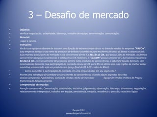 Despert RH
www.despertrh.com.br
3 – Desafio de mercado
• Objetivo:
• Verificar negociação, criatividade, liderança, trabalho de equipe, determinação, comunicação.
• Material:
• papel e caneta.
• Instruções:
• Você e sua equipe acabaram de assumir uma função de extrema importância na área de vendas da empresa "NAVON".
Esta empresa dedica-se ao ramo de produtos de beleza e cosméticos para mulheres de todas as faixas e classes sociais.
Sua empresa possui 60% do mercado e sua concorrente direta é a BELEZA & CIA. que possui 35% do mercado. As demais
concorrentes são pouco expressivas e totalizam os 5% restantes. A "NAVON" possui um total de 13 produtos enquanto a
BELEZA & CIA., tem atualmente 08 produtos. Dentre estes produtos da concorrência, o sabonete líquido Xantium, vem
incomodandobastante. Sua participação de mercado elevou de 4% para 8% no último ano, nas regiões de melhor poder
aquisitivo, embora não seja um produto caro (preço final de R$ 6,00 - vidro de 80ml).
• Como aumentar a participação de mercado em uma empresa líder em seu segmento?
• Monte uma estratégia de combate ao crescimento da concorrência, visando alguns aspectos descritos
abaixo:CampanhasPublicitárias; Canais de vendas; Nicho de mercado; Equipe de vendas; Política de Preços;
Marketing de Relacionamento.
• Competências observadas:
• Atenção concentrada, Comunicação, criatividade, iniciativa, julgamento, observação, liderança, dinamismo, negociação,
relacionamento interpessoal, trabalho em equipe, persistência, empatia, resistência a pressão, raciocínio lógico
 