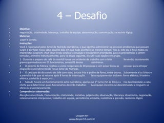 Despert RH
www.despertrh.com.br
4 – Desafio
• Objetivo:
• negociação, criatividade, liderança, trabalho de equipe, determinação, comunicação, raciocínio lógicp.
• Material:
• papel e caneta.
• Instruções:
• Você é reponsável pelos Setor de Nutrição da Fábrica, o que significa administrar os possíveis problemas que possam
surgir. E por falar nisso, sabe aqueles dias em que tudo acontece ao mesmo tempo? Pois é, este dia é hoje: todos os
imprevistos surgiram. Você deve então analizar a situação e estabelecer prioridades para as providências a serem
tomadas, primeiro individualmente, para na etapa seguinte, discutir suas opções em grupo.
• 1 - Durante o preparo do café da manhã houve um acidente de trabalho com o leite fervendo, ocasionando
graves queimaduras em 05 funcionários, sendo 03 destes cozinheiros.
• 2 - O gerente da Fábrica recebeu a visita inesperada de 30 pessoas e sem avisar levou as pessoas para almoçar
elogiando o atendimento do nosso Setor de Nutrição.
• 3 - O cardápio do dia consta de: bife com ovos, batata frita e pudim de forno, entre outros. Subtamente a luz faltou e
a previsão é de que só retorne após 8 horas de interrupção. Seus equipamentos incluem: forno elétrico, fritadeira
elétrica, caldeirão à vapor, etc...
• 4 - Sábado haverá um funcionamento extra na Fábrica, apenas no 1° turno (5h às 14h) e a Cia deu liberdade a cada
chefia para determinar quais funcionários deverão trabalhar. Sua equipe encontra-se desestimulada e ninguém se
ofereceu espontaneamente.
• Competências observadas:
• Atenção concentrada, Comunicação, criatividade, iniciativa, julgamento, observação, liderança, dinamismo, negociação,
relacionamento interpessoal, trabalho em equipe, persistência, empatia, resistência a pressão, raciocínio lógico
 