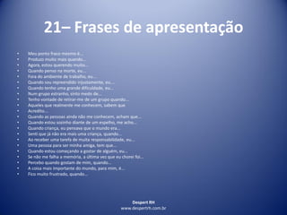Despert RH
www.despertrh.com.br
21– Frases de apresentação
• Meu ponto fraco mesmo é...
• Produzo muito mais quando...
• Agora, estou querendo muito...
• Quando penso na morte, eu...
• Fora do ambiente de trabalho, eu...
• Quando sou repreendido injustamente, eu....
• Quando tenho uma grande dificuldade, eu...
• Num grupo estranho, sinto medo de...
• Tenho vontade de retirar-me de um grupo quando...
• Aqueles que realmente me conhecem, sabem que
• Acredito...
• Quando as pessoas ainda não me conhecem, acham que...
• Quando estou sozinho diante de um espelho, me acho...
• Quando criança, eu pensava que o mundo era...
• Senti que já não era mais uma criança, quando...
• Ao receber uma tarefa de muita responsabilidade, eu...
• Uma pessoa para ser minha amiga, tem que...
• Quando estou começando a gostar de alguém, eu...
• Se não me falha a memória, a última vez que eu chorei foi...
• Percebo quando gostam de mim, quando...
• A coisa mais importante do mundo, para mim, é...
• Fico muito frustrado, quando...
 