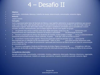 Despert RH
www.despertrh.com.br
4 – Desafio II
• Objetivo:
• negociação, criatividade, liderança, trabalho de equipe, determinação, comunicação, raciocínio lógicp.
• Material:
• papel e caneta.
• Instruções:
• Você é reponsável pelos Setor de Nutrição da Fábrica, o que significa administrar os possíveis problemas que possam
surgir. E por falar nisso, sabe aqueles dias em que tudo acontece ao mesmo tempo? Pois é, este dia é hoje: todos os
imprevistos surgiram. Você deve então analizar a situação e estabelecer prioridades para as providências a serem
tomadas, primeiro individualmente, para na etapa seguinte, discutir suas opções em grupo.
• 1. Um gerente veio criticar o almoço: arroz duro, feijão sem gosto, carne crua, etc... Acrescentou que
frequentemente seus subordinados reclamam do preparo e quantidade da alimentação fornecida.
• 2. Durante a preparação do almoço dos Ajudantes de Cozinha, muitas amigas e antigas na Cia, se desentenderam
seriamente provocando tumulto e danos materiais. A queixa é de que "uma se encosta na outra".
• 3. O cozinheiro manda recado urgente: "Preciso de ajuda pois acabei de perceber que a carne que foi
descongelada para as refeições do dia está deteriorada". Todos os ítens para prato principal disponíveis estão
ainda congelados. Este cardápio foi previamente aparovado pela Gerencia da Fábrica tendo em vista ser comemoração
do aniversário da Cia.
• 4. Durante a madrugada o Sindicato de Motoristas de ônibus flagrou uma greve de emergência e 40% dos
funcionários da Nutrição ainda não chegaram; você já foi informada de que o índice de faltas na fábrica foi de somente
20%.
• Competências observadas:
• Atenção concentrada, Comunicação, criatividade, iniciativa, julgamento, observação, liderança, dinamismo, negociação,
relacionamento interpessoal, trabalho em equipe, persistência, empatia, resistência a pressão, raciocínio lógico
 