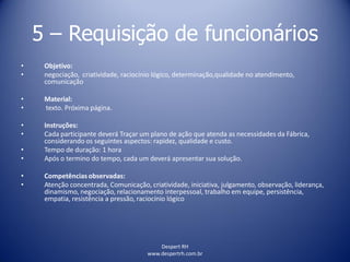 Despert RH
www.despertrh.com.br
5 – Requisição de funcionários
• Objetivo:
• negociação, criatividade, raciocínio lógico, determinação,qualidade no atendimento,
comunicação
• Material:
• texto. Próxima página.
• Instruções:
• Cada participante deverá Traçar um plano de ação que atenda as necessidades da Fábrica,
considerando os seguintes aspectos: rapidez, qualidade e custo.
• Tempo de duração: 1 hora
• Após o termino do tempo, cada um deverá apresentar sua solução.
• Competências observadas:
• Atenção concentrada, Comunicação, criatividade, iniciativa, julgamento, observação, liderança,
dinamismo, negociação, relacionamento interpessoal, trabalho em equipe, persistência,
empatia, resistência a pressão, raciocínio lógico
 