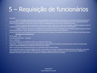 Despert RH
www.despertrh.com.br
5 – Requisição de funcionários
• Situação:
• Você é Psicólogo, formado há 3 anos e foi admitido recentemente na empresa X, no cargo de Analista de RH, para
desempenhar as funções de Recrutamento e Seleção. Trata-se de uma Empresa de grande porte e sua responsabilidade é
prover as necessidades de Recursos Humanos de uma unidade fabril com cerca de 3.000 funcionários.
• A época é propícia para aumentar o volume de vendas e além de ter pique de produção, a fábrica comprou mais 10
máquinas de produção que vão entrar em funcionamento,imprescindivelmente no dia 15 de outubro.
• A Fábrica roda em dois turnos e o efetivo de cada máquina é de 3 Ajudantes de Produção, função essa que, embora
não seja qualificada, requer 45 dias de treinamento para operar a máquina com eficiência.
• No dia 29 de julho, você recebeu no setor de Recrutamento e Seleção, um pedido de funcionários conforme descrição abaixo:
• Requisição de Funcionários:
• Nº de vagas – 60
• Previsão de Admissão – imediato
• Sexo - feminino
• Horários da Fábrica- de 05:00 às 14:00 e de 14:00 às 23:00 horas
• Requisitos – Primeiro grau, boa apresentação pessoal, capacidade de atenção concentrada,bom nível de compreensão
verbal e disponibilidade para trabalhar em horário de rodízio.
• OBS: O processo de treinamento deverá ser concluido no dia 14 de outubro.
• Hoje é dia 30 de julho e o Serviço Médico da Cia. encaminhou o Sr. Jonas, Assistente de Recrutamento e Seleção, com quem
você trabalha, para internação no INPS, devido doença contagiosa (tuberculose). Seu único recurso para trabalhar é o
digitador do setor, porém nunca se envolveu em trabalhos de Recrutamento e Seleção.
 