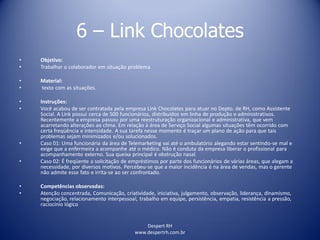 Despert RH
www.despertrh.com.br
6 – Link Chocolates
• Objetivo:
• Trabalhar o colaborador em situação problema
• Material:
• texto com as situações.
• Instruções:
• Você acabou de ser contratada pela empresa Link Chocolates para atuar no Depto. de RH, como Assistente
Social. A Link possui cerca de 500 funcionários, distribuídos em linha de produção e administrativos.
Recentemente a empresa passou por uma reestruturação organizacional e administrativa, que vem
acarretando alterações ao clima. Em relação à área de Serviço Social algumas situações têm ocorrido com
certa freqüência e intensidade. A sua tarefa nesse momento é traçar um plano de ação para que tais
problemas sejam minimizados e/ou solucionados.
• Caso 01: Uma funcionária da área de Telemarketing vai até o ambulatório alegando estar sentindo-se mal e
exige que a enfermeira a acompanhe até o médico. Não é conduta da empresa liberar o profissional para
acompanhamento externo. Sua queixa principal é obstrução nasal.
• Caso 02: É freqüente a solicitação de empréstimos por parte dos funcionários de várias áreas, que alegam a
necessidade, por diversos motivos. Percebeu-se que a maior incidência é na área de vendas, mas o gerente
não admite esse fato e irrita-se ao ser confrontado.
• Competências observadas:
• Atenção concentrada, Comunicação, criatividade, iniciativa, julgamento, observação, liderança, dinamismo,
negociação, relacionamento interpessoal, trabalho em equipe, persistência, empatia, resistência a pressão,
raciocínio lógico
 