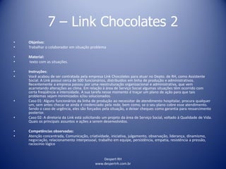 Despert RH
www.despertrh.com.br
7 – Link Chocolates 2
• Objetivo:
• Trabalhar o colaborador em situação problema
• Material:
• texto com as situações.
• Instruções:
• Você acabou de ser contratada pela empresa Link Chocolates para atuar no Depto. de RH, como Assistente
Social. A Link possui cerca de 500 funcionários, distribuídos em linha de produção e administrativos.
Recentemente a empresa passou por uma reestruturação organizacional e administrativa, que vem
acarretando alterações ao clima. Em relação à área de Serviço Social algumas situações têm ocorrido com
certa freqüência e intensidade. A sua tarefa nesse momento é traçar um plano de ação para que tais
problemas sejam minimizados e/ou solucionados.
• Caso 01: Alguns funcionários da linha de produção ao necessitar de atendimento hospitalar, procura qualquer
um, sem antes checar se ainda é credenciado pela rede, bem como, se o seu plano cobre esse atendimento.
Sendo o caso de urgência, eles são forçados pela situação, a deixar cheques como garantia para ressarcimento
posterior.
• Caso 02: A diretoria da Link está solicitando um projeto da área de Serviço Social, voltado à Qualidade de Vida.
Quais os principais assuntos e ações a serem desenvolvidos.
• Competências observadas:
• Atenção concentrada, Comunicação, criatividade, iniciativa, julgamento, observação, liderança, dinamismo,
negociação, relacionamento interpessoal, trabalho em equipe, persistência, empatia, resistência a pressão,
raciocínio lógico
 