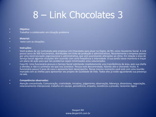 Despert RH
www.despertrh.com.br
8 – Link Chocolates 3
• Objetivo:
• Trabalhar o colaborador em situação problema
• Material:
• texto com as situações.
• Instruções:
• Você acabou de ser contratada pela empresa Link Chocolates para atuar no Depto. de RH, como Assistente Social. A Link
possui cerca de 500 funcionários, distribuídos em linha de produção e administrativos. Recentemente a empresa passou
por uma reestruturação organizacional e administrativa, que vem acarretando alterações ao clima. Em relação à área de
Serviço Social algumas situações têm ocorrido com certa freqüência e intensidade. A sua tarefa nesse momento é traçar
um plano de ação para que tais problemas sejam minimizados e/ou solucionados.
• Caso 01: Uma funcionária procura o Serviço Social solicitando imediatamente uma transferência de área, pois sua chefia
a ofendeu e não é a primeira vez que isso acontece. Pessoa está descontrolada, falando alto e chorando muito. A
funcionária possui 5 anos de casa e apresenta bom desempenho. Nesse mesmo momento você está com uma reunião
marcada com as chefias para apresentar seu projeto de Qualidade de Vida. Todos eles já estão aguardando sua presença
na sala.
• Competências observadas:
• Atenção concentrada, Comunicação, criatividade, iniciativa, julgamento, observação, liderança, dinamismo, negociação,
relacionamento interpessoal, trabalho em equipe, persistência, empatia, resistência a pressão, raciocínio lógico
 