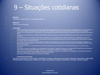 Despert RH
www.despertrh.com.br
9 – Situações cotidianas
• Objetivo:
• Trabalhar o colaborador em situação problema
• Material:
• texto com as situações.
• Instruções:
– Um funcionáriolhe procura contando sua situação financeira,dizendo que está preste a perder o apartamento e o carro, pois não tem
dinheiropara pagar as prestações. Seu salário atual é R$ 1.300,00 e ele quer um empréstimo de R$ 4.000,00. Qual sua atitude?
– Você tem um funcionário HIV – Soro positivo. Como visualizaseus atendimentos para estes funcionários?Quais os procedimentosque
teria?
– Um funcionáriocomparece ao trabalho alcoolizadoe não é a primeira vez. A chefia imediata solicita seu auxílio. Qual o procedimento
que faria?
– Um funcionáriosofre um acidente ao vir para o trabalho. É socorrido pelo resgate. Qual sua atitude e os procedimentosque teria?
– Um funcionáriolhe procura para pedir auxílio sobre o filho, que é dependente químico e está em estado grave, pelos efeitos causados
pela droga. Qual seu posicionamento?
– Um funcionáriolhe procura por estar tendo um conflito com a gerência, pois a mesmo não o escuta, não é acessível e inflexível. A
gerênciapor sua vez, expõe que o funcionárioé irresponsávele indisciplinadoquanto a horário e prazo de entrega de trabalhos. Qual
seu posicionamento?
– Como agiria diante de um falecimentode um parente próximo de um funcionário?E se fosse falecimentode um funcionárioda
empresa?
– Como agiria se após sua avaliação, um candidato fosse reprovado e o gerente insistisse em sua admissão? No perfil desse funcionário
acusou que o mesmo possui dificuldadepara lidar com situações de conflitos e mudanças e rigidez.
– Como caracterizaprioridades nas vagas, visto que sua demanda é a seguinte: 10 vendedores, 1 advogado, 2 analistas faturamento e
cobrança, 5 seguranças, 1 recepcionistae 2 analistas de sistemas.
– Qual o papel da coordenação no recrutamento e seleção?
– Competênciasobservadas:
• Atenção concentrada, Comunicação, criatividade, iniciativa, julgamento, observação, liderança, dinamismo, negociação,
relacionamento interpessoal, trabalho em equipe, persistência, empatia, resistência a pressão, raciocínio lógico
 