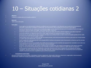 Despert RH
www.despertrh.com.br
10 – Situações cotidianas 2
• Objetivo:
• Trabalharo colaboradorem situação problema
• Material:
• texto com as situações.
• Instruções:
• Como agiria se um demandante indicasse candidatos para sua avaliação e você descobre que os gerentes já prometeram
admissão. O perfil desse candidato é inadequado, pois apresentam sérios problemas emocionais. Como agiria?
• Você vê um homem em um restaurante, no caixa para pagar a conta. Quando está para sair do estabelecimento,ele pega um
chocolatee coloca no bolso, sem pagar. Você está atrás dele. O que faz?
• Você está andando na rua e encontra uma carteira, olha de um lado e de outro e não há ninguém a sua volta. O que faz?
• Você está andando e vê algumas notas ($) no chão. Logo há frente há crianças brincando. O que faz?
• Você está em um restaurante por kilo, e esqueceu de pesar sua comida. Porém, só dará conta da situação quando já tiver saído
do restaurante. Você volta para pagar a conta?
• Você recebeu troco a mais na compra de algo. Ao mesmo tempo, você está precisando de dinheiro, pois está com muitas dívidas
e o salário não está adiantando. O que faz?
• Você é casado (a) e está passando por uma situação difícil. Conhece uma pessoa muito interessante e atraente, que lhe convida
para sair. Qual sua atitude?
• Você cometeu um erro em seu trabalho. Seu chefe está acusando um outro membro da equipe de ter cometido o erro e dá uma
suspensão para o mesmo, pois fica muito nervoso. Qual sua atitude?
• Você tem, como regra básica, não utilizaro telefone após as 18:00 horas. Seu chefe é intransigente e não negocia exceções.
Surgiu um assunto muito importante para você. Você dá um jeitinho e utiliza o telefone ou abre mão de seu assunto?
• Você atende um telefonema de um Headhunter, querendo conversar com você a respeito de uma proposta de trabalho
“tentadora”. Ele quer conhecê-lo hoje sem falta. Mas neste dia, você já havia marcado um compromisso com sua equipe de
trabalho. Você sairia durante o expediente para verificartal proposta?
– Competênciasobservadas:
• Atenção concentrada, Comunicação, criatividade,iniciativa,julgamento, observação, liderança, dinamismo,negociação, relacionamento
interpessoal, trabalho em equipe, persistência, empatia, resistência a pressão, raciocíniológico
 