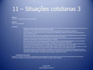 Despert RH
www.despertrh.com.br
11 – Situações cotidianas 3
• Objetivo:
• Trabalharo colaboradorem situação problema
• Material:
• texto com as situações.
• Instruções:
– Você está de férias e resolveu passear no interior. Instalou-se em um hotel e quando abre a porta do quarto, encontra um
relógioem cima do frigobar. Você chamariaa camareira?
– Sua filha de 17 anos está namorando um homem de 40 anos de idade. Você a aconselhariaa deixá-lo?
– Você engravidou uma menina de 16 anos, no momento mais difícilde sua vida, pois você está noivo de outra pessoa.
Você se casaria com ela?
– Você mora num prédio. Seu vizinho (a) do apartamento em frente, muito bonito (a) faz yoga todas as noites sentado (a)
próximo à janela. Nesta noite, o vizinho (a) está sem roupa. Você avisa o sindico?
– Seu chefe convida você para ficar até mais tarde em seu trabalho. Você percebe que não há excesso de trabalho e que
logo após que todos saem, convida-o (a) para jantar. Você aceita?
– Num processo de uma determinadavaga, apresentam-se candidatos com potenciais equivalentes. Um com excelente
físicoe outro deficiente. A função é de atendente / recepção. Você contrataria o deficiente?
– Na empresa onde você trabalha, existe uma vaga e você indica um amigo (a) seu. Como você conhece o chefe da área,
existe grande possibilidadede conhecer o perfil do cargo. Você dá algumas dicas sobre a entrevista?
– Você descobre um funcionárioHIV em sua equipe. Neste momento, ele começa a apresentar reações na pele em virtude
da doença e os demais membros começam a desconfiar e afastar-se dele. Você conversa com ele?
– Você precisa contratar um fornecedor para um trabalho e está analisando duas empresas. Um fornecedor lhe oferece
uma quantia considerável em $ caso feche o contrato com a empresa dele. Tal quantia cobre sua dívida no Banco e você
não precisará, então, vender o carro do seu filho para pagar a dívida. Você aceita?
– Competênciasobservadas:
• Atenção concentrada, Comunicação, criatividade,iniciativa,julgamento, observação, liderança, dinamismo,negociação, relacionamento
interpessoal, trabalho em equipe, persistência, empatia, resistência a pressão, raciocíniológico
 