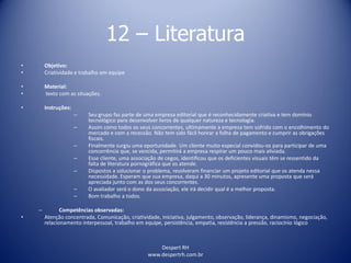 Despert RH
www.despertrh.com.br
12 – Literatura
• Objetivo:
• Criatividade e trabalho em equipe
• Material:
• texto com as situações.
• Instruções:
– Seu grupo faz parte de uma empresa editorial que é reconhecidamente criativa e tem domínio
tecnológico para desenvolver livros de qualquer natureza e tecnologia.
– Assim como todos os seus concorrentes, ultimamente a empresa tem sofrido com o encolhimento do
mercado e com a recessão. Não tem sido fácil honrar a folha de pagamento e cumprir as obrigações
fiscais.
– Finalmente surgiu uma oportunidade. Um cliente muito especial convidou-os para participar de uma
concorrência que, se vencida, permitirá a empresa respirar um pouco mais aliviada.
– Esse cliente, uma associação de cegos, identificou que os deficientes visuais têm se ressentido da
falta de literatura pornográfica que os atende.
– Dispostos a solucionar o problema, resolveram financiar um projeto editorial que os atenda nessa
necessidade. Esperam que sua empresa, daqui a 30 minutos, apresente uma proposta que será
apreciada junto com as dos seus concorrentes.
– O avaliador será o dono da associação, ele irá decidir qual é a melhor proposta.
– Bom trabalho a todos.
– Competências observadas:
• Atenção concentrada, Comunicação, criatividade, iniciativa, julgamento, observação, liderança, dinamismo, negociação,
relacionamento interpessoal, trabalho em equipe, persistência, empatia, resistência a pressão, raciocínio lógico
 