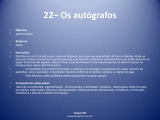 Despert RH
www.despertrh.com.br
22– Os autógrafos
• Objetivo:
• apresentação
• Material:
• Nada
• Instruções:
• Distribui-se um formulário para cada participante para que seja preenchido de forma objetiva. Pede-se
para que tentem encontrar no grupo pessoas que tenham as mesmas características que estão descrita no
papel. Encontrando alguém, devem trocar suas assinaturas. Uma mesma pessoa só deverá assinar no
máximo duas vezes cada formulário.
• O candidato que primeiro terminar o exercício ou conseguir assinaturas em maior número de
questões, será o vencedor. O facilitador deverá conferir se o mesmo cumpriu as regras do jogo.
• Para finalizar, cada candidato deverá apresentar-se para o grupo.
• Competências observadas:
• Atenção concentrada, argumentação, Comunicação, criatividade, iniciativa,, observação, determinação,
persuasão, negociação, liderança, planejamento, relacionamento interpessoal, resistência a frustração,
resistência a pressão, trabalho em equipe.
 