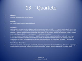 Despert RH
www.despertrh.com.br
13 – Quarteto
• Objetivo:
• União do grupo em torno de um objetivo
• Material:
• Fita crepe, bola de plástico para cada equipe
• Instruções:
• Cada quarteto forma um time. Os jogadores devem estar numerados em 1, 2, 3 e 4 e devem rebater a bola com a mão
de modo que ela bata na parede (dentro do retângulo marcado, que é a área de jogo), pingue uma vez no chão e volte
para que o próximo jogador rebata. Os jogadores, pela ordem do seu número, revezam-se rebatendo a bola. O número
1 começa e depois o 2, o 3, o 4 e continua com o 1 repetindo a sequência.
• O time começa com 21 pontos. A cada erro – se a bola rolar, não bater na parede, não bater na área de jogo, pingar
duas ou mais vezes no chão antes de ser rebatida – perde-se um ponto. Também perde-se um ponto se a bola for
rebatida fora da ordem. A rodada dura o tempo que for preestabelecido, ao final do qual verifica-se a pontuação de
cada time.
• Competências observadas:
• Atenção concentrada, Comunicação, criatividade, iniciativa, julgamento, observação, liderança, dinamismo, negociação,
relacionamento interpessoal, trabalho em equipe, persistência, empatia, resistência a pressão, raciocínio lógico
 