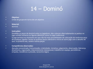 Despert RH
www.despertrh.com.br
14 – Dominó
• Objetivo:
• União do grupo em torno de um objetivo
• Material:
• dominó
• Instruções:
• Divididas as peças de dominó entre os jogadores, eles colocam alternadamente as pedras no
jogo unindo números ou figuras idênticos como no jogo tradicional.
• O jogo termina no momento em que não há mais possibilidades de colocação de nenhuma peça
de qualquer jogador. Anota-se quantas peças sobraram e inicia-se outro jogo com o desafio de
que, na próxima vez, restem menos peças.
• Competências observadas:
• Atenção concentrada, Comunicação, criatividade, iniciativa, julgamento, observação, liderança,
dinamismo, negociação, relacionamento interpessoal, trabalho em equipe, persistência,
empatia, resistência a pressão, raciocínio lógico
 