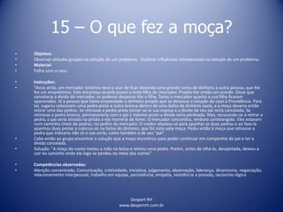 Despert RH
www.despertrh.com.br
15 – O que fez a moça?
• Objetivo:
• Observar atitudes grupais na solução de um problema; Explorar influências interpessoais na solução de um problema.
• Material:
• Folha com o caso
• Instruções:
• "Anos atrás, um mercador londrino teve o azar de ficar devendo uma grande soma de dinheiro a outra pessoa, que lhe
fez um empréstimo. Este encantou-se pela jovem e linda filha do mercador. Propôs-lhe então um acordo. Disse que
cancelaria a dívida do mercador, se pudesse desposar-lhe a filha. Tanto o mercador quanto a sua filha ficaram
apavorados. Aí a pessoa que havia emprestado o dinheiro propôs que se deixasse a solução do caso à Providência. Para
tal, sugeriu colocarem uma pedra preta e outra branca dentro de uma bolsa de dinheiro vazia, e a moça deveria então
retirar uma das pedras. Se retirasse a pedra preta tornar-se-ia sua esposa e a dívida de seu pai seria cancelada. Se
retirasse a pedra branca, permaneceria com o pai e mesmo assim a dívida seria perdoada. Mas, recusando-se a retirar a
pedra, o pai seria atirado na prisão e ela morreria de fome. O mercador concordou, embora constrangido. Eles estavam
num caminho cheio de pedras, no jardim do mercador. O credor abaixou-se para apanhar as duas pedras e ao faze-la
apanhou duas pretas e colocou-as na bolsa do dinheiro, que foi visto pela moça. Pediu então à moça que retirasse a
pedra que indicaria não só a sua sorte, como também a de seu "pai".
• Cabe então ao grupo encontrar a solução que a moça encontrou para poder continuar em companhia do pai e ter a
dívida cancelada.
• Solução: "A moça do conto meteu a mão na bolsa e retirou uma pedra. Porém, antes de olhá-lo, desajeitada, deixou-a
cair no caminho onde ele logo se perdeu no meio dos outros".
• Competências observadas:
• Atenção concentrada, Comunicação, criatividade, iniciativa, julgamento, observação, liderança, dinamismo, negociação,
relacionamento interpessoal, trabalho em equipe, persistência, empatia, resistência a pressão, raciocínio lógico
 