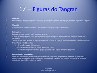Despert RH
www.despertrh.com.br
17 – Figuras do Tangran
• Objetivo:
• Essa vivência tem por objetivo fazer com que os participantes, em equipe, formem figuras do tangran.
• Material:
• transparências de retroprojetor com figuras do tangran: Jogos de tangran:
• Instruções:
• Entregar a cada grupo 2 ou 3 jogos do tangran:
• – Marcar tempo e pedir para que o pessoal monte as figuras do tangran que estão no painel, ou
projetadas:
• Reforçar que para montar as figuras devem ser usadas as 7 peças necessariamente, sem sobrepô-las:
• O coelho só vale 10 pontos:
• 2 – O cavaleiro vale 100 pontos:
• 3 – Todas as demais figuras valem 50 pontos cada:
• 4 – Ganhará um prêmio extra o grupo que criar uma figura diferente do painel.
• Competências observadas:
• Atenção concentrada, Comunicação, criatividade, iniciativa, julgamento, observação, liderança,
dinamismo, negociação, relacionamento interpessoal, trabalho em equipe, persistência, empatia,
resistência a pressão, raciocínio lógico
 