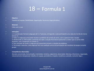 Despert RH
www.despertrh.com.br
18 – Formula 1
• Objetivo:
• Trabalho em equipe; Flexibilidade; Organização; Raciocínio Lógico/Analítico
• Material:
• Folha com o caso
• Instruções:
• 1. O coordenador formará subgrupos de 5 a 7 pessoas, entregando a cada participante uma cópia da Corrida de Carros
(Anexo 1);
2. Todos os subgrupos procurarão resolver o problema da corrida de carros, com a ajuda de toda a equipe;
3. Obedecendo as informações constantes da cópia a solução final deverá apresentar a ordem que os carros estão
dispostos, com a respectiva cor (Anexo 1);
4. Será vencedor da tarefa o subgrupo que apresentar primeiro a solução do problema;
5. Terminado o exercício, cada subgrupo fará uma avaliação acerca da participação dos membros da equipe na tarefa
grupal;
• Competências observadas:
• Atenção concentrada, Comunicação, criatividade, iniciativa, julgamento, observação, liderança, dinamismo, negociação,
relacionamento interpessoal, trabalho em equipe, persistência, empatia, resistência a pressão, raciocínio lógico
 