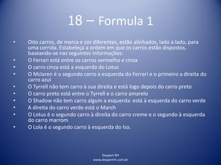 Despert RH
www.despertrh.com.br
18 – Formula 1
• Oito carros, de marca e cor diferentes, estão alinhados, lado a lado, para
uma corrida. Estabeleça a ordem em que os carros estão dispostos,
baseando-se nas seguintes informações:
• O Ferrari está entre os carros vermelho e cinza
• O carro cinza está a esquerda do Lotus
• O Mclaren é o segundo carro a esquerda do Ferrari e o primeiro a direita do
carro azul
• O Tyrrell não tem carro à sua direita e está logo depois do carro preto
• O carro preto está entre o Tyrrell e o carro amarelo
• O Shadow não tem carro algum a esquerda: está à esquerda do carro verde
• A direita do carro verde está o March
• O Lotus é o segundo carro à direita do carro creme e o segundo à esquerda
do carro marrom
• O Lola é o segundo carro à esquerda do Iso.
 