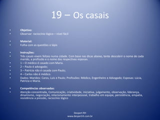 Despert RH
www.despertrh.com.br
19 – Os casais
• Objetivo:
• Observar raciocínio lógico – nível fácil
• Material:
• Folha com as questões e lápis
• Instruções:
• Três casais vivem felizes numa cidade. Com base nas dicas abaixo, tente descobrir o nome de cada
marido, a profissão e o nome das respectivas esposas.
• 1 – O médico é casado com Maria.
• 2 – Paulo é advogado;
• 3 – Patrícia não é casada com Paulo;
• 4 – Carlos não é médico.
• Dados: Maridos: Caros, Luis e Paulo; Profissões: Médico, Engenheiro e Advogado; Esposas: Lúcia,
Patrícia e Maria.
• Competências observadas:
• Atenção concentrada, Comunicação, criatividade, iniciativa, julgamento, observação, liderança,
dinamismo, negociação, relacionamento interpessoal, trabalho em equipe, persistência, empatia,
resistência a pressão, raciocínio lógico
 